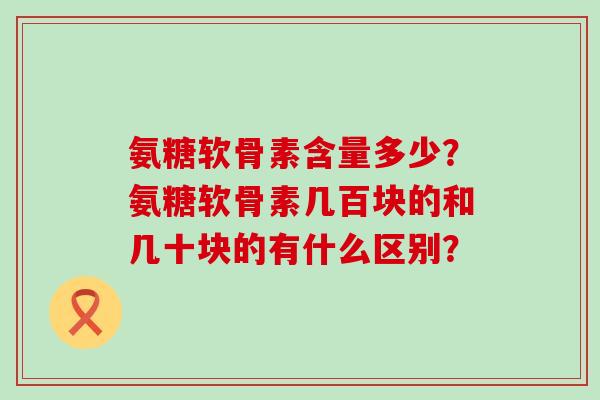 氨糖软骨素含量多少?氨糖软骨素几百块的和几十块的有什么区别? 氨糖软骨素含量多少?氨糖软骨素几百块的和几十块的有什么区别?