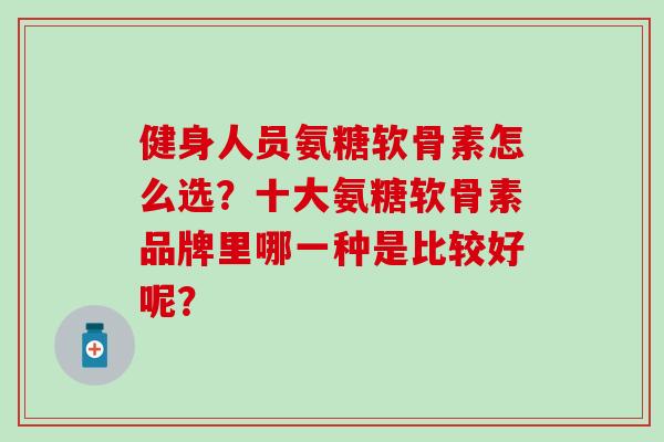健身人员氨糖软骨素怎么选？十大氨糖软骨素品牌里哪一种是比较好呢？