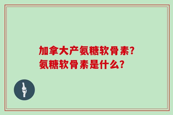 加拿大产氨糖软骨素？氨糖软骨素是什么？