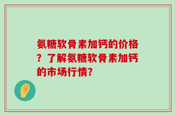 氨糖软骨素加钙的价格?了解氨糖软骨素加钙的市场行情? 氨糖软骨素加钙的价格?了解氨糖软骨素加钙的市场行情?