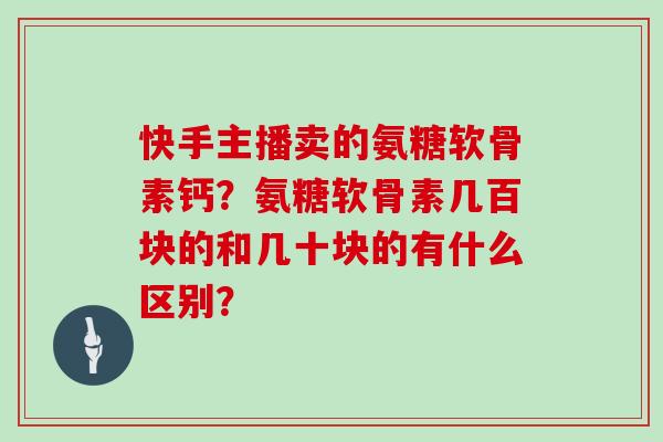快手主播卖的氨糖软骨素钙?氨糖软骨素几百块的和几十块的有什么区别? 快手主播卖的氨糖软骨素钙?氨糖软骨素几百块的和几十块的有什么区别?
