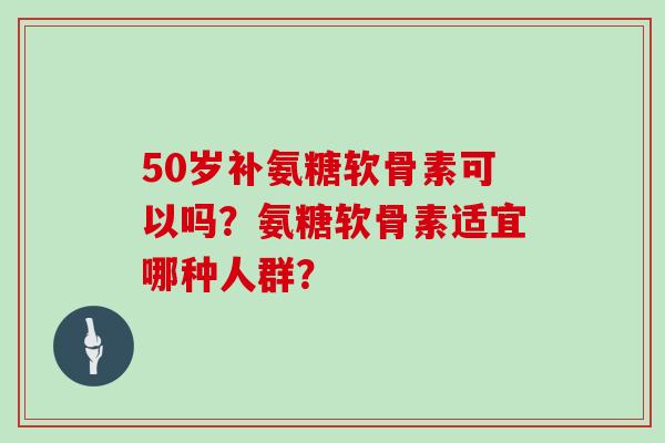 50岁补氨糖软骨素可以吗？氨糖软骨素适宜哪种人群？