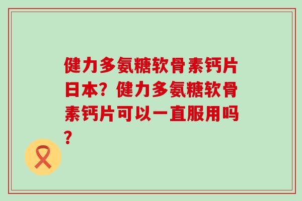 健力多氨糖软骨素钙片日本?健力多氨糖软骨素钙片可以一直服用吗? 健力多氨糖软骨素钙片日本?健力多氨糖软骨素钙片可以一直服用吗?