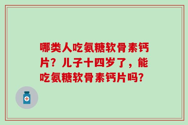 哪类人吃氨糖软骨素钙片？儿子十四岁了，能吃氨糖软骨素钙片吗？