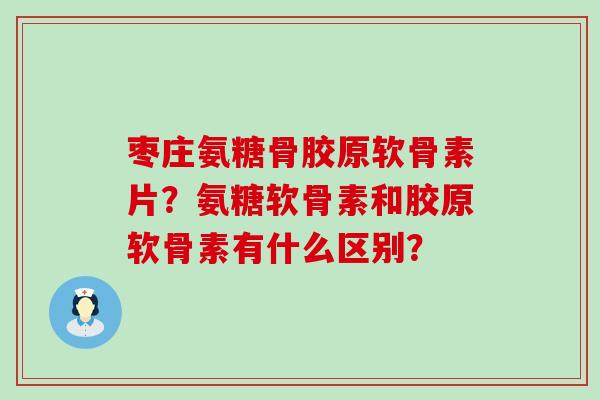枣庄氨糖骨胶原软骨素片？氨糖软骨素和胶原软骨素有什么区别？