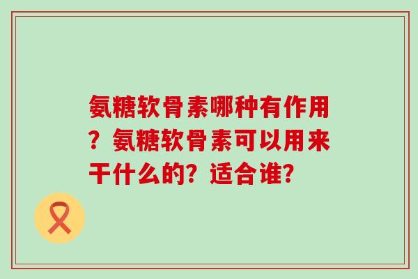 氨糖软骨素哪种有作用?氨糖软骨素可以用来干什么的?适合谁? 氨糖软骨素哪种有作用?氨糖软骨素可以用来干什么的?适合谁?