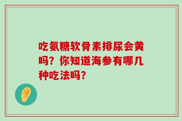 吃氨糖软骨素排尿会黄吗?你知道海参有哪几种吃法吗? 吃氨糖软骨素排尿会黄吗?你知道海参有哪几种吃法吗?