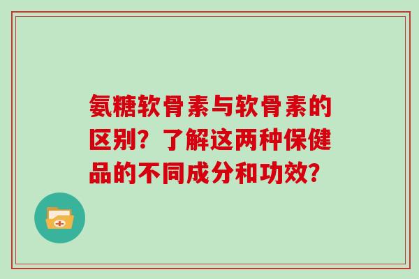 氨糖软骨素与软骨素的区别?了解这两种保健品的不同成分和功效? 氨糖软骨素与软骨素的区别?了解这两种保健品的不同成分和功效?