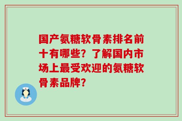 国产氨糖软骨素排名前十有哪些?了解国内市场上受欢迎的氨糖软骨素品牌? 国产氨糖软骨素排名前十有哪些?了解国内市场上受欢迎的氨糖软骨素品牌?