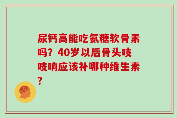 尿钙高能吃氨糖软骨素吗？40岁以后骨头吱吱响应该补哪种维生素？