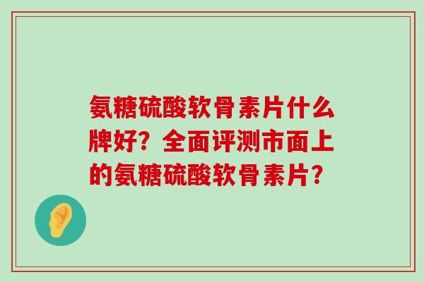 氨糖硫酸软骨素片什么牌好？全面评测市面上的氨糖硫酸软骨素片？