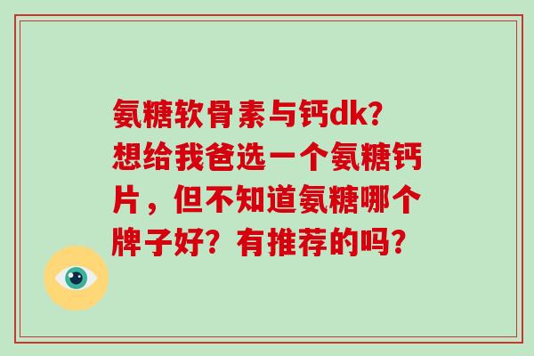 氨糖软骨素与钙dk？想给我爸选一个氨糖钙片，但不知道氨糖哪个牌子好？有推荐的吗？