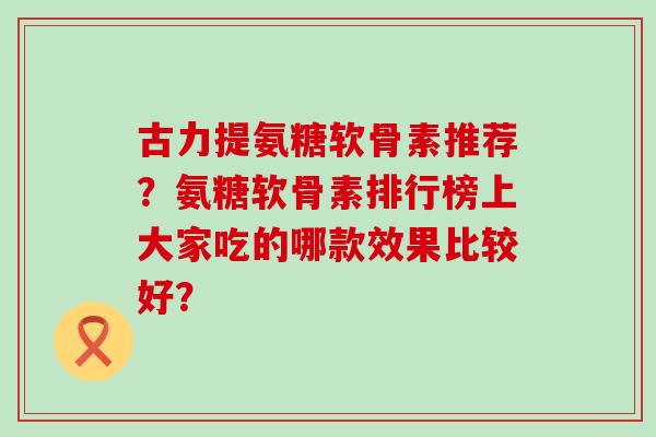 古力提氨糖软骨素推荐?氨糖软骨素排行榜上大家吃的哪款效果比较好? 古力提氨糖软骨素推荐?氨糖软骨素排行榜上大家吃的哪款效果比较好?