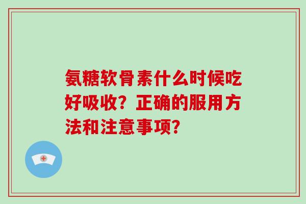 氨糖软骨素什么时候吃好吸收？正确的服用方法和注意事项？