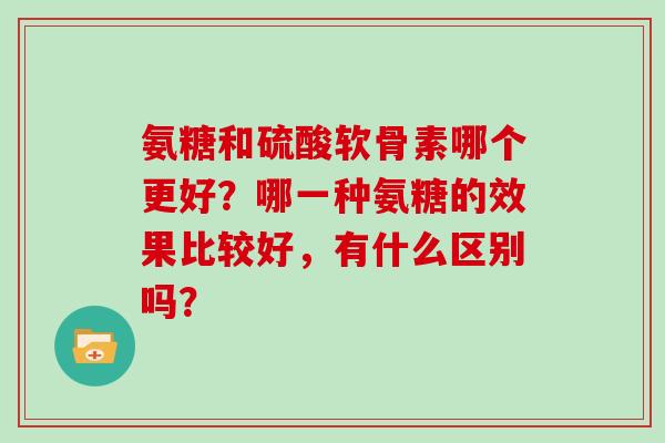 氨糖和硫酸软骨素哪个更好?哪一种氨糖的效果比较好,有什么区别吗? 氨糖和硫酸软骨素哪个更好?哪一种氨糖的效果比较好,有什么区别吗?