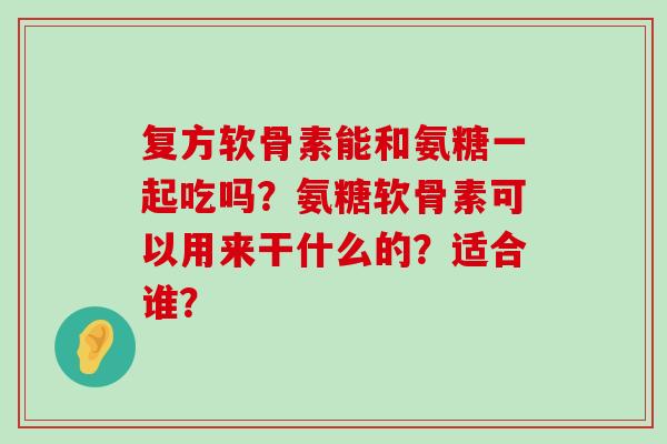复方软骨素能和氨糖一起吃吗?氨糖软骨素可以用来干什么的?适合谁? 复方软骨素能和氨糖一起吃吗?氨糖软骨素可以用来干什么的?适合谁?