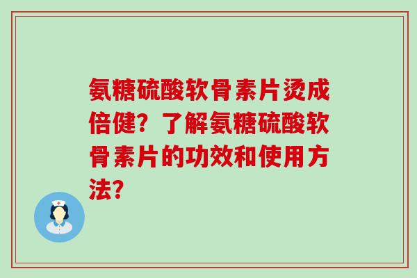 氨糖硫酸软骨素片烫成倍健?了解氨糖硫酸软骨素片的功效和使用方法? 氨糖硫酸软骨素片烫成倍健?了解氨糖硫酸软骨素片的功效和使用方法?
