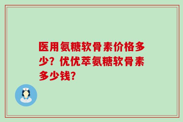医用氨糖软骨素价格多少?优优萃氨糖软骨素多少钱? 医用氨糖软骨素价格多少?优优萃氨糖软骨素多少钱?