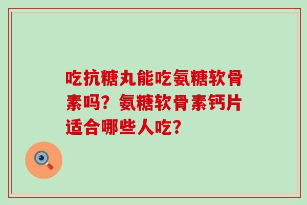 吃抗糖丸能吃氨糖软骨素吗?氨糖软骨素钙片适合哪些人吃? 吃抗糖丸能吃氨糖软骨素吗?氨糖软骨素钙片适合哪些人吃?