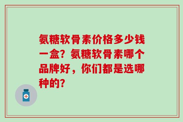 氨糖软骨素价格多少钱一盒?氨糖软骨素哪个品牌好,你们都是选哪种的? 氨糖软骨素价格多少钱一盒?氨糖软骨素哪个品牌好,你们都是选哪种的?