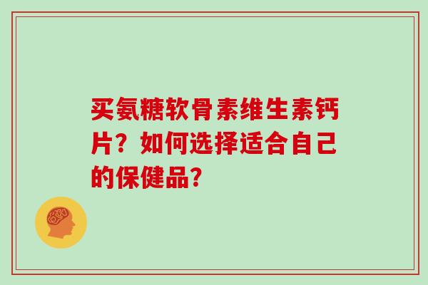 买氨糖软骨素维生素钙片？如何选择适合自己的保健品？