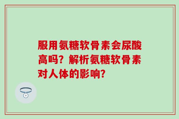 服用氨糖软骨素会尿酸高吗?解析氨糖软骨素对人体的影响? 服用氨糖软骨素会尿酸高吗?解析氨糖软骨素对人体的影响?