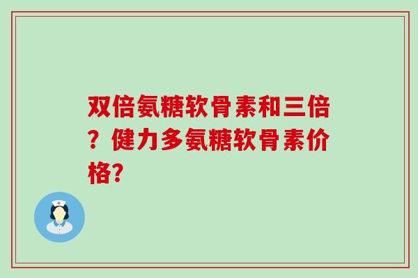 双倍氨糖软骨素和三倍?健力多氨糖软骨素价格? 双倍氨糖软骨素和三倍?健力多氨糖软骨素价格?