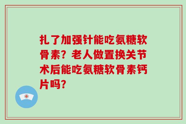 扎了加强针能吃氨糖软骨素?老人做置换关节术后能吃氨糖软骨素钙片吗? 扎了加强针能吃氨糖软骨素?老人做置换关节术后能吃氨糖软骨素钙片吗?