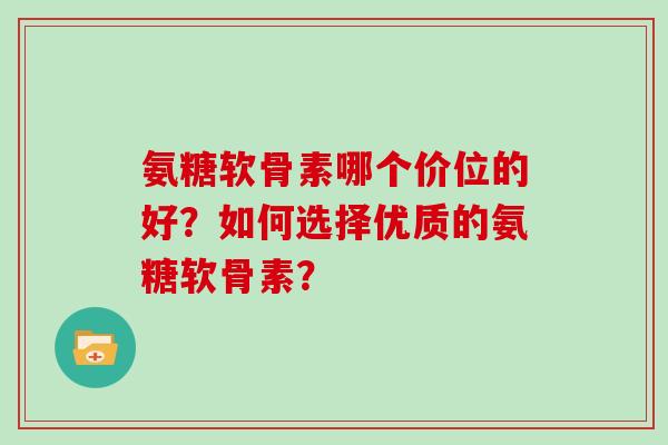 氨糖软骨素哪个价位的好?如何选择优质的氨糖软骨素? 氨糖软骨素哪个价位的好?如何选择优质的氨糖软骨素?
