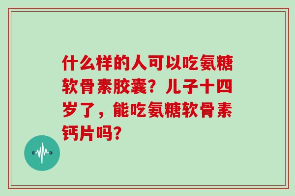 什么样的人可以吃氨糖软骨素胶囊？儿子十四岁了，能吃氨糖软骨素钙片吗？