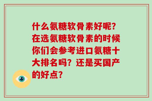 什么氨糖软骨素好呢?在选氨糖软骨素的时候你们会参考进口氨糖十大排名吗?还是买国产的好点? 什么氨糖软骨素好呢?在选氨糖软骨素的时候你们会参考进口氨糖十大排名吗?还是买国产的好点?