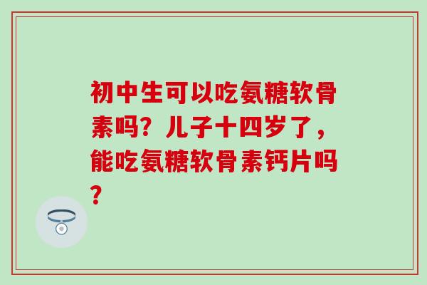 初中生可以吃氨糖软骨素吗?儿子十四岁了,能吃氨糖软骨素钙片吗? 初中生可以吃氨糖软骨素吗?儿子十四岁了,能吃氨糖软骨素钙片吗?