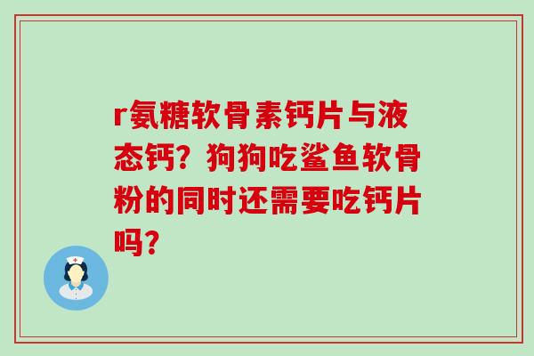 r氨糖软骨素钙片与液态钙？狗狗吃鲨鱼软骨粉的同时还需要吃钙片吗？