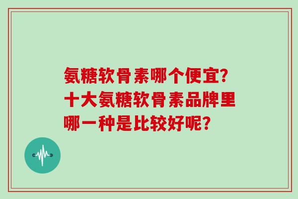 氨糖软骨素哪个便宜?十大氨糖软骨素品牌里哪一种是比较好呢? 氨糖软骨素哪个便宜?十大氨糖软骨素品牌里哪一种是比较好呢?