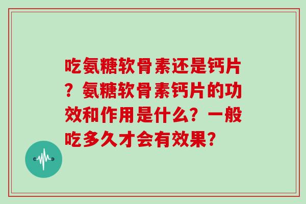 吃氨糖软骨素还是钙片?氨糖软骨素钙片的功效和作用是什么?一般吃多久才会有效果? 吃氨糖软骨素还是钙片?氨糖软骨素钙片的功效和作用是什么?一般吃多久才会有效果?