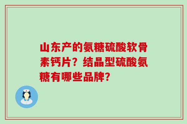 山东产的氨糖硫酸软骨素钙片？结晶型硫酸氨糖有哪些品牌？