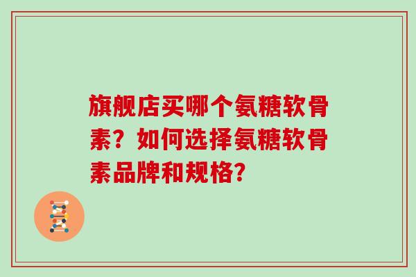 旗舰店买哪个氨糖软骨素?如何选择氨糖软骨素品牌和规格? 旗舰店买哪个氨糖软骨素?如何选择氨糖软骨素品牌和规格?