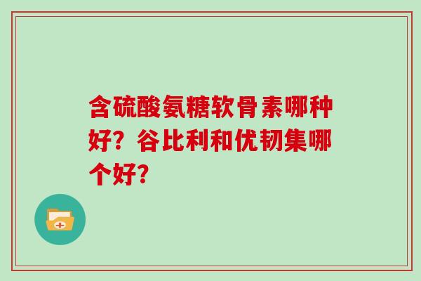 含硫酸氨糖软骨素哪种好?谷比利和优韧集哪个好? 含硫酸氨糖软骨素哪种好?谷比利和优韧集哪个好?