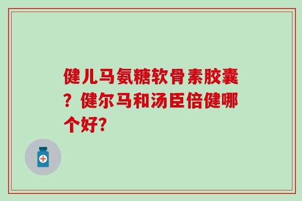 健儿马氨糖软骨素胶囊?健尔马和汤臣倍健哪个好? 健儿马氨糖软骨素胶囊?健尔马和汤臣倍健哪个好?
