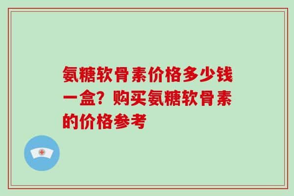 氨糖软骨素价格多少钱一盒?购买氨糖软骨素的价格参考 氨糖软骨素价格多少钱一盒?购买氨糖软骨素的价格参考