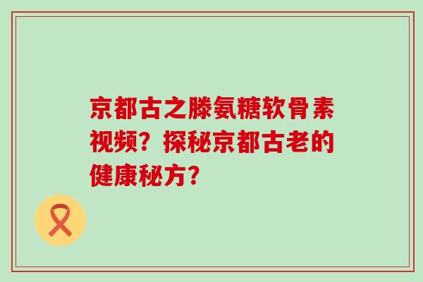 京都古之滕氨糖软骨素视频？探秘京都古老的健康秘方？