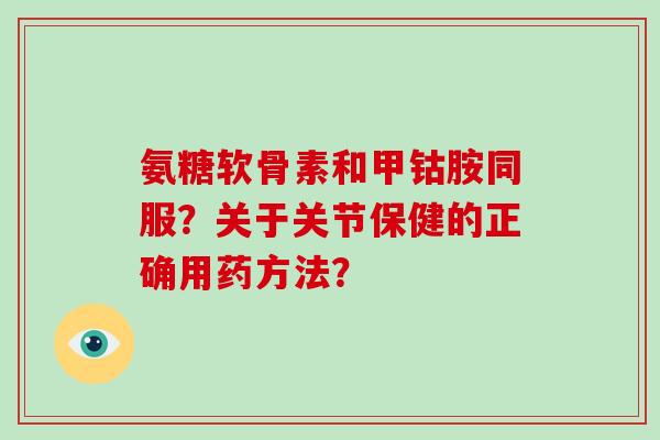 氨糖软骨素和甲钴胺同服？关于关节保健的正确用药方法？