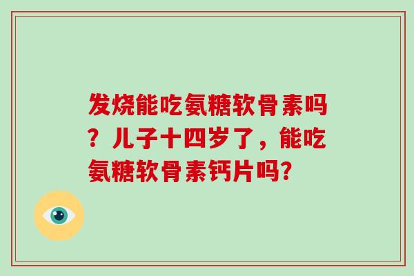 发烧能吃氨糖软骨素吗?儿子十四岁了,能吃氨糖软骨素钙片吗? 发烧能吃氨糖软骨素吗?儿子十四岁了,能吃氨糖软骨素钙片吗?