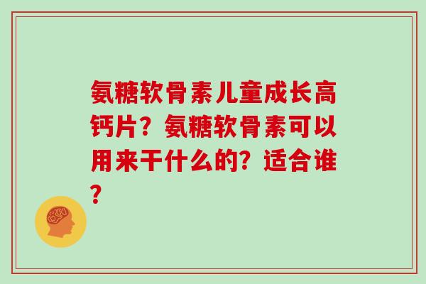 氨糖软骨素儿童成长高钙片?氨糖软骨素可以用来干什么的?适合谁? 氨糖软骨素儿童成长高钙片?氨糖软骨素可以用来干什么的?适合谁?