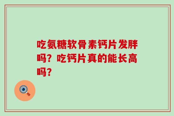 吃氨糖软骨素钙片发胖吗?吃钙片真的能长高吗? 吃氨糖软骨素钙片发胖吗?吃钙片真的能长高吗?
