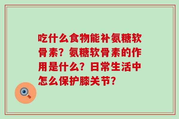 吃什么食物能补氨糖软骨素?氨糖软骨素的作用是什么?日常生活中怎么保护膝关节? 吃什么食物能补氨糖软骨素?氨糖软骨素的作用是什么?日常生活中怎么保护膝关节?