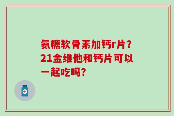 氨糖软骨素加钙r片?21金维他和钙片可以一起吃吗? 氨糖软骨素加钙r片?21金维他和钙片可以一起吃吗?