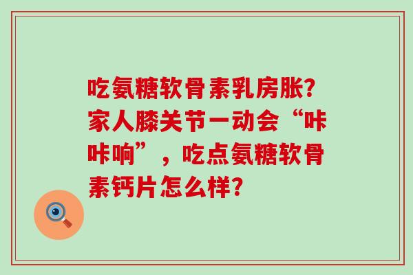 吃氨糖软骨素乳房胀?家人膝关节一动会“咔咔响”,吃点氨糖软骨素钙片怎么样? 吃氨糖软骨素乳房胀?家人膝关节一动会“咔咔响”,吃点氨糖软骨素钙片怎么样?