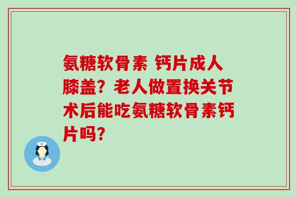 氨糖软骨素 钙片成人膝盖？老人做置换关节术后能吃氨糖软骨素钙片吗？