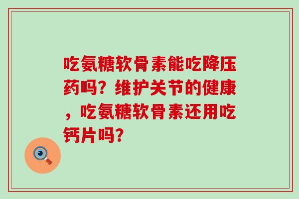 吃氨糖软骨素能吃药吗？维护关节的健康，吃氨糖软骨素还用吃钙片吗？